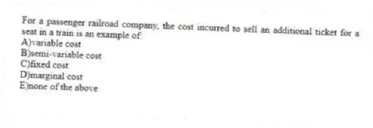 For a passenger railroad company, the cost incurred to sell an additional ticket for a seat in a train is an example of:
A)variable cost
B)semi-variable cost
C)fixed cost
D)marginal cost
E)none of the above