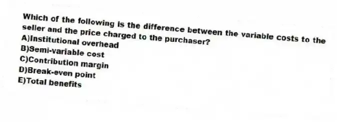 Which of the following is the difference between the variable costs to the seller and the price charged to the purchaser?
A)Institutional overhead
B)Semi-variable cost
C)Contribution margin
D)Break-even point
E)Total benefits