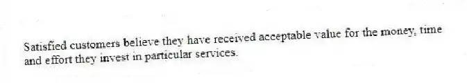 Satisfied customers believe they have received acceptable value for the money, time and effort they invest in particular services.