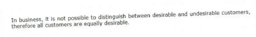 In business, it is not possible to distinguish between desirable and undesirable customers, therefore all customers are equally desirable.