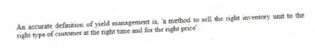 An accurate definition of yield management is, 'a method to sell the right inventory unit to the right type of customer at the right time and for the right price'.