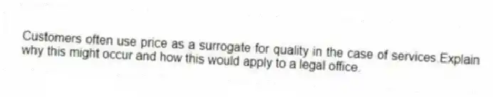 Customers often use price as a surrogate for quality in the case of services.Explain why this might occur and how this would apply to a legal office.