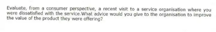 Evaluate, from a consumer perspective, a recent visit to a service organisation where you were dissatisfied with the service.What advice would you give to the organisation to improve the value of the product they were offering?
