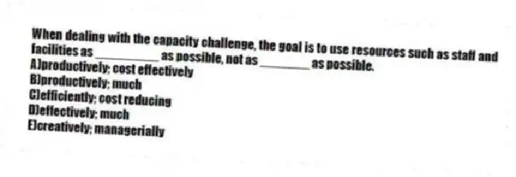When dealing with the capacity challenge, the goal is to use resources such as staff and facilities as _________ as possible, not as _______ as possible.
A)productively; cost effectively
B)productively; much
C)efficiently; cost reducing
D)effectively; much
E)creatively; managerially