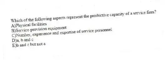 Which of the following aspects represent the productive capacity of a service firm?
A)Physical facilities
B)Service-provision equipment
C)Number, experience and expertise of service personnel
D)a, b and c
E)b and c but not a