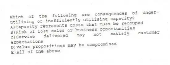 Which of the following are consequences of under-utilising or inefficiently utilising capacity?
A)Capacity represents costs that must be recouped
B)Risk of lost sales or business opportunities
C)Service delivered may not satisfy customer expectations
D)Value propositions may be compromised
E)All of the above