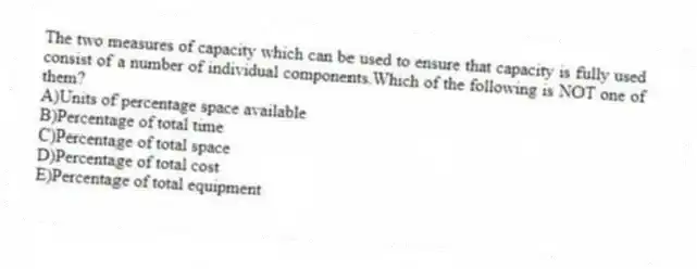 The two measures of capacity which can be used to ensure that capacity is fully used consist of a number of individual components.Which of the following is NOT one of them?
A)Units of percentage space available
B)Percentage of total time
C)Percentage of total space
D)Percentage of total cost
E)Percentage of total equipment