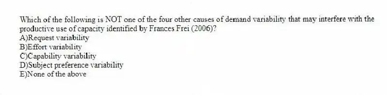 Which of the following is NOT one of the four other causes of demand variability that may interfere with the productive use of capacity identified by Frances Frei (2006)?
A)Request variability
B)Effort variability
C)Capability variability
D)Subject preference variability
E)None of the above
