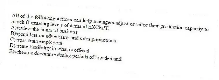 All of the following actions can help managers adjust or tailor their production capacity to match fluctuating levels of demand EXCEPT:
A)review the hours of business
B)spend less on advertising and sales promotions
C)cross-train employees
D)create flexibility in what is offered
E)schedule downtime during periods of low demand