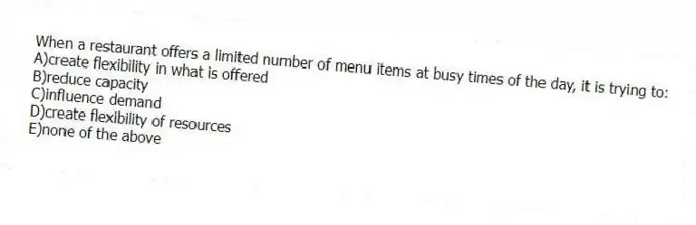 When a restaurant offers a limited number of menu items at busy times of the day, it is trying to:
A)create flexibility in what is offered
B)reduce capacity
C)influence demand
D)create flexibility of resources
E)none of the above
