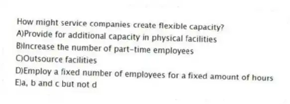 How might service companies create flexible capacity?
A)Provide for additional capacity in physical facilities
B)Increase the number of part-time employees
C)Outsource facilities
D)Employ a fixed number of employees for a fixed amount of hours
E)a, b and c but not d