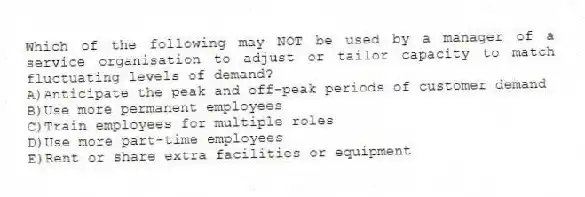 Which of the following may NOT be used by a manager of a service organisation to adjust or tailor capacity to match fluctuating levels of demand?
A)Anticipate the peak and off-peak periods of customer demand
B)Use more permanent employees
C)Train employees for multiple roles
D)Use more part-time employees
E)Rent or share extra facilities or equipment