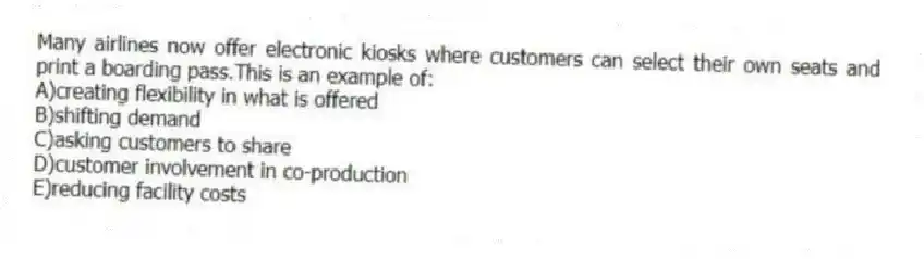Many airlines now offer electronic kiosks where customers can select their own seats and print a boarding pass.This is an example of:
A)creating flexibility in what is offered
B)shifting demand
C)asking customers to share
D)customer involvement in co-production
E)reducing facility costs