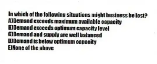 In which of the following situations might business be lost?
A)Demand exceeds maximum available capacity
B)Demand exceeds optimum capacity level
C)Demand and supply are well balanced
D)Demand is below optimum capacity
E)None of the above