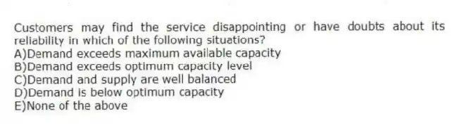 Customers may find the service disappointing or have doubts about its reliability in which of the following situations?
A)Demand exceeds maximum available capacity
B)Demand exceeds optimum capacity level
C)Demand and supply are well balanced
D)Demand is below optimum capacity
E)None of the above