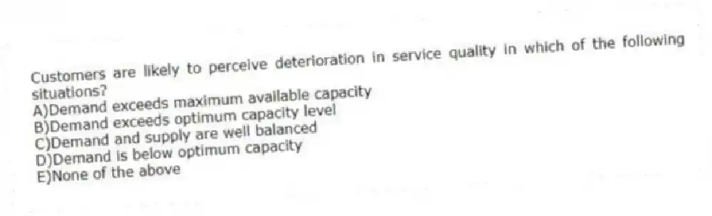 Customers are likely to perceive deterioration in service quality in which of the following situations?
A)Demand exceeds maximum available capacity
B)Demand exceeds optimum capacity level
C)Demand and supply are well balanced
D)Demand is below optimum capacity
E)None of the above