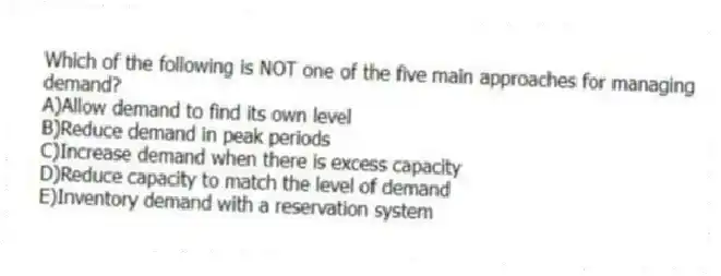 Which of the following is NOT one of the five main approaches for managing demand?
A)Allow demand to find its own level
B)Reduce demand in peak periods
C)Increase demand when there is excess capacity
D)Reduce capacity to match the level of demand
E)Inventory demand with a reservation system