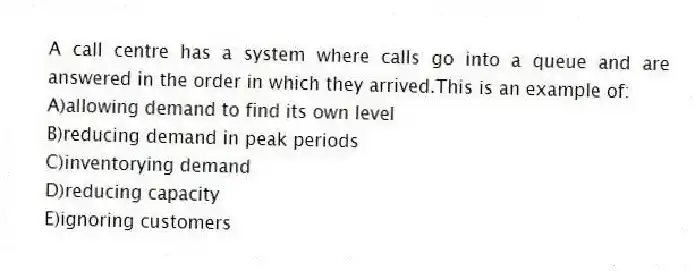 A call centre has a system where calls go into a queue and are answered in the order in which they arrived.This is an example of:
A)allowing demand to find its own level
B)reducing demand in peak periods
C)inventorying demand
D)reducing capacity
E)ignoring customers