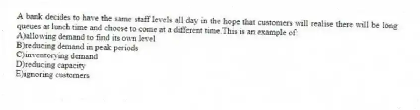 A bank decides to have the same staff levels all day in the hope that customers will realise there will be long queues at lunch time and choose to come at a different time.This is an example of:
A)allowing demand to find its own level
B)reducing demand in peak periods
C)inventorying demand
D)reducing capacity
E)ignoring customers