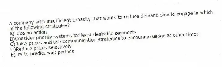 A company with insufficient capacity that wants to reduce demand should engage in which of the following strategies?
A)Take no action
B)Consider priority systems for least desirable segments
C)Raise prices and use communication strategies to encourage usage at other times
D)Reduce prices selectively
E)Try to predict wait periods