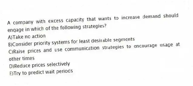 A company with excess capacity that wants to increase demand should engage in which of the following strategies?
A)Take no action
B)Consider priority systems for least desirable segments
C)Raise prices and use communication strategies to encourage usage at other times
D)Reduce prices selectively
E)Try to predict wait periods