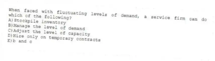 When faced with fluctuating levels of demand, a service firm can do which of the following?
A)Stockpile inventory
B)Manage the level of demand
C)Adjust the level of capacity
D)Hire only on temporary contracts
E)b and c