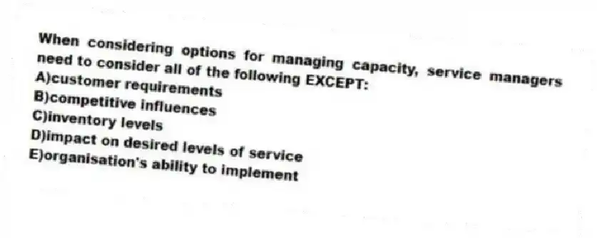 When considering options for managing capacity, service managers need to consider all of the following EXCEPT:
A)customer requirements
B)competitive influences
C)inventory levels
D)impact on desired levels of service
E)organisation's ability to implement