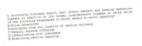 A university business school that offers weekend and evening executive classes in addition to its normal undergraduate classes is using which of the following strategies to shift demand to match capacity?
A)Price incentives
B)Modifying time and location of service delivery
C)Varying service offerings
D)Communicating with customers
E)Stretching service capacity