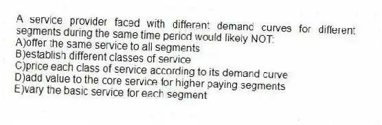 A service provider faced with different demand curves for different segments during the same time period would likely NOT:
A)offer the same service to all segments
B)establish different classes of service
C)price each class of service according to its demand curve
D)add value to the core service for higher paying segments
E)vary the basic service for each segment
