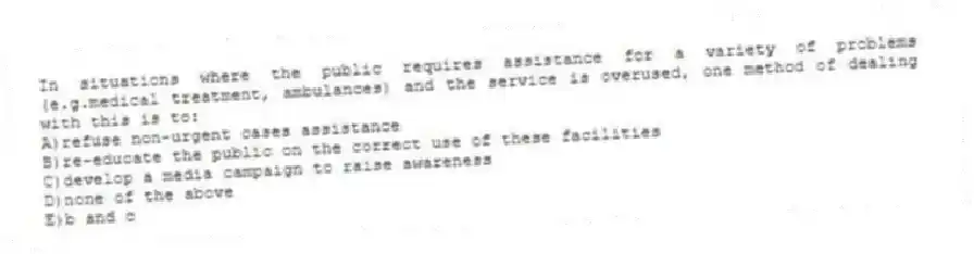 In situations where the public requires assistance for a variety of problems (e.g.medical treatment, ambulances) and the service is overused, one method of dealing with this is to:
A)refuse non-urgent cases assistance
B)re-educate the public on the correct use of these facilities
C)develop a media campaign to raise awareness
D)none of the above
E)b and c