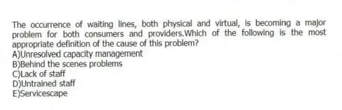 The occurrence of waiting lines, both physical and virtual, is becoming a major problem for both consumers and providers.Which of the following is the most appropriate definition of the cause of this problem?
A)Unresolved capacity management
B)Behind the scenes problems
C)Lack of staff
D)Untrained staff
E)Servicescape