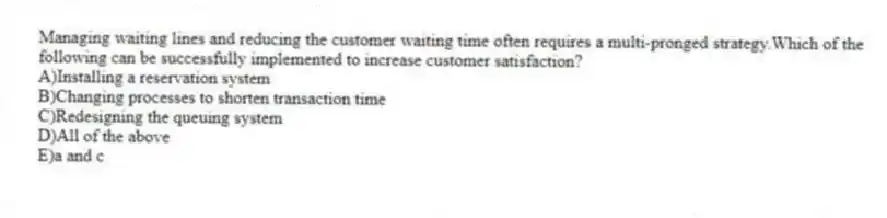Managing waiting lines and reducing the customer waiting time often requires a multi-pronged strategy.Which of the following can be successfully implemented to increase customer satisfaction?
A)Installing a reservation system
B)Changing processes to shorten transaction time
C)Redesigning the queuing system
D)All of the above
E)a and c