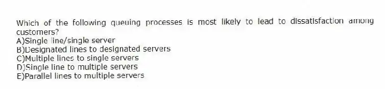 Which of the following queuing processes is most likely to lead to dissatisfaction among customers?
A)Single line/single server
B)Designated lines to designated servers
C)Multiple lines to single servers
D)Single line to multiple servers
E)Parallel lines to multiple servers