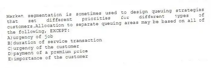 Market segmentation is sometimes used to design queuing strategies that set different priorities for different types of customers.Allocation to separate queuing areas may be based on all of the following, EXCEPT:
A)urgency of job
B)duration of service transaction
C)urgency of the customer
D)payment of a premium price
E)importance of the customer
