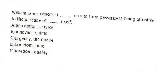 William Janes observed ______ results from passengers being attentive to the passage of ______ itself.
A)perception; service
B)annoyance; time
C)urgency; the queue
D)boredom; time
E)boredom; quality