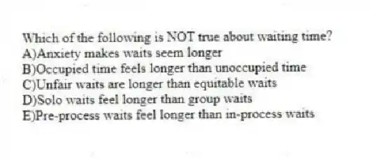 Which of the following is NOT true about waiting time?
A)Anxiety makes waits seem longer
B)Occupied time feels longer than unoccupied time
C)Unfair waits are longer than equitable waits
D)Solo waits feel longer than group waits
E)Pre-process waits feel longer than in-process waits