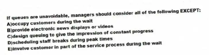 If queues are unavoidable, managers should consider all of the following EXCEPT:
A)occupy customers during the wait
B)provide electronic news displays or videos
C)design queuing to give the impression of constant progress
D)scheduling staff breaks during peak times
E)involve customer in part of the service process during the wait