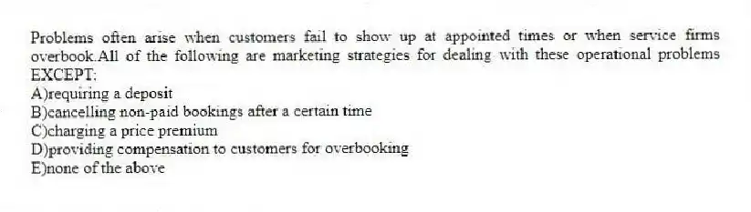 Problems often arise when customers fail to show up at appointed times or when service firms overbook.All of the following are marketing strategies for dealing with these operational problems EXCEPT:
A)requiring a deposit
B)cancelling non-paid bookings after a certain time
C)charging a price premium
D)providing compensation to customers for overbooking
E)none of the above