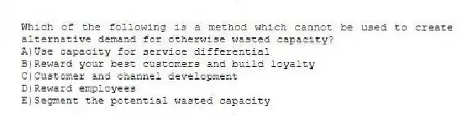 Which of the following is a method which cannot be used to create alternative demand for otherwise wasted capacity?
A)Use capacity for service differential
B)Reward your best customers and build loyalty
C)Customer and channel development
D)Reward employees
E)Segment the potential wasted capacity