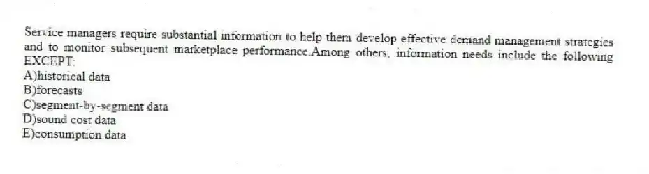 Service managers require substantial information to help them develop effective demand management strategies and to monitor subsequent marketplace performance.Among others, information needs include the following EXCEPT:
A)historical data
B)forecasts
C)segment-by-segment data
D)sound cost data
E)consumption data