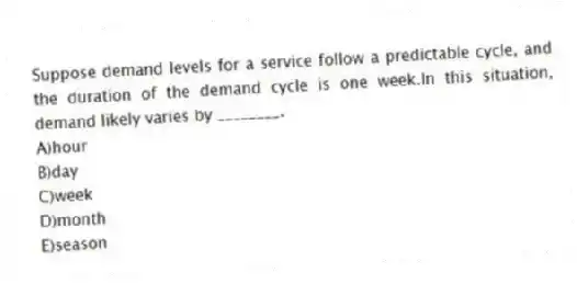 Suppose demand levels for a service follow a predictable cycle, and the duration of the demand cycle is one week.In this situation, demand likely varies by ________.
A)hour
B)day
C)week
D)month
E)season