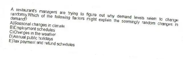 A restaurant's managers are trying to figure out why demand levels seem to change randomly.Which of the following factors might explain the seemingly random changes in demand?
A)Seasonal changes in climate
B)Employment schedules
C)Changes in the weather
D)Annual public holidays
E)Tax payment and refund schedules
