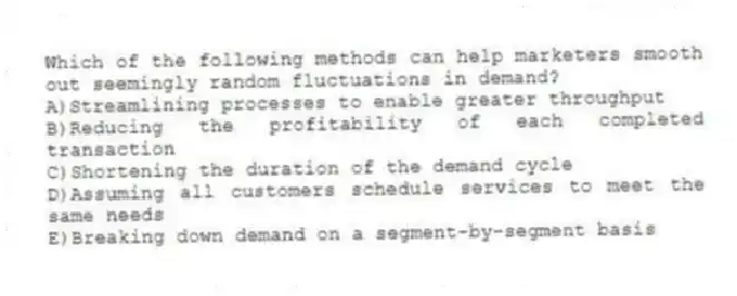Which of the following methods can help marketers smooth out seemingly random fluctuations in demand?
A)Streamlining processes to enable greater throughput
B)Reducing the profitability of each completed transaction
C)Shortening the duration of the demand cycle
D)Assuming all customers schedule services to meet the same needs
E)Breaking down demand on a segment-by-segment basis