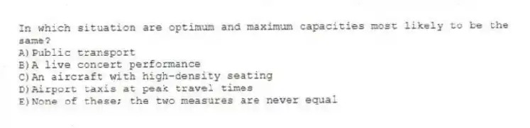 In which situation are optimum and maximum capacities most likely to be the same?
A)Public transport
B)A live concert performance
C)An aircraft with high-density seating
D)Airport taxis at peak travel times
E)None of these; the two measures are never equal