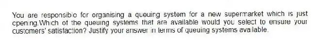 You are responsible for organising a queuing system for a new supermarket which is just opening.Which of the queuing systems that are available would you select to ensure your customers' satisfaction? Justify your answer in terms of queuing systems available.