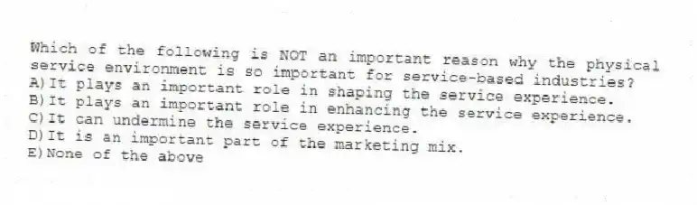Which of the following is NOT an important reason why the physical service environment is so important for service-based industries?
A)It plays an important role in shaping the service experience.
B)It plays an important role in enhancing the service experience.
C)It can undermine the service experience.
D)It is an important part of the marketing mix.
E)None of the above