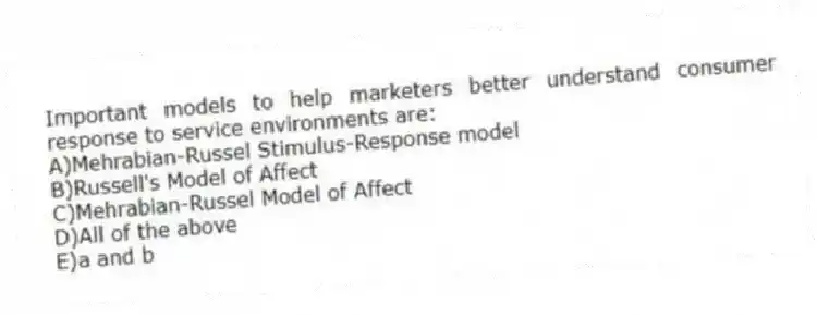 Important models to help marketers better understand consumer response to service environments are:
A)Mehrabian-Russel Stimulus-Response model
B)Russell's Model of Affect
C)Mehrabian-Russel Model of Affect
D)All of the above
E)a and b