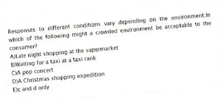 Responses to different conditions vary depending on the environment.In which of the following might a crowded environment be acceptable to the consumer?
A)Late night shopping at the supermarket
B)Waiting for a taxi at a taxi rank
C)A pop concert
D)A Christmas shopping expedition
E)c and d only