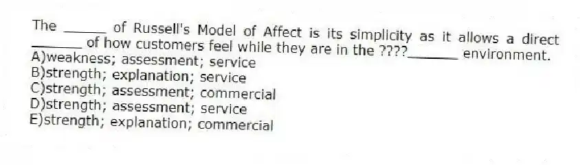 The _____ of Russell's Model of Affect is its simplicity as it allows a direct ______ of how customers feel while they are in the ????______ environment.
A)weakness; assessment; service
B)strength; explanation; service
C)strength; assessment; commercial
D)strength; assessment; service
E)strength; explanation; commercial