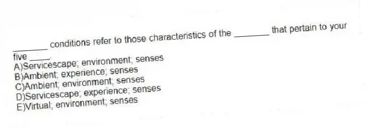 _______ conditions refer to those characteristics of the _______ that pertain to your five ____.
A)Servicescape; environment; senses
B)Ambient; experience; senses
C)Ambient; environment; senses
D)Servicescape; experience; senses
E)Virtual; environment; senses